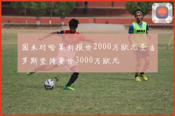 国米对哈莱利报价2000万欧元圣吉罗斯坚持要价3000万欧元