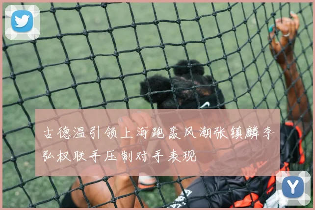古德温引领上海跑轰风潮张镇麟李弘权联手压制对手表现