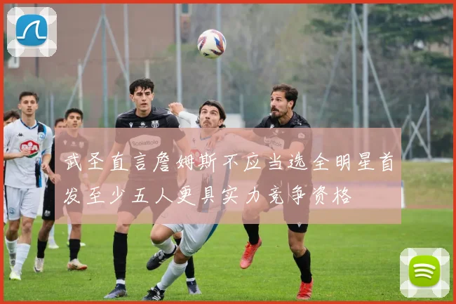 武圣直言詹姆斯不应当选全明星首发至少五人更具实力竞争资格