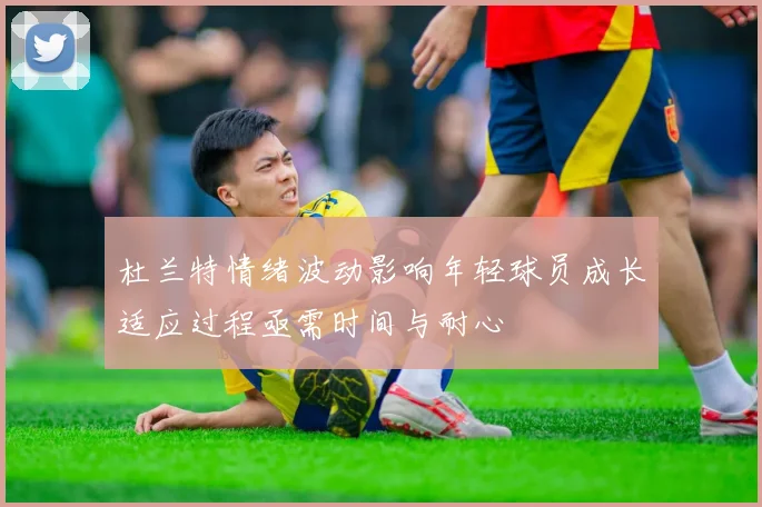 杜兰特情绪波动影响年轻球员成长适应过程亟需时间与耐心