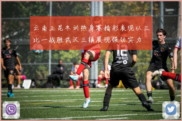 云南玉昆冬训热身赛精彩表现以三比一战胜武汉三镇展现强劲实力