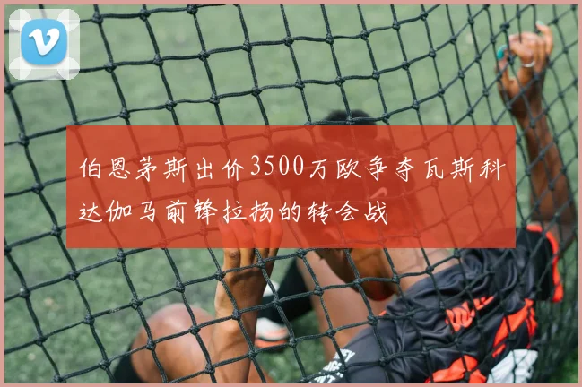 伯恩茅斯出价3500万欧争夺瓦斯科达伽马前锋拉扬的转会战