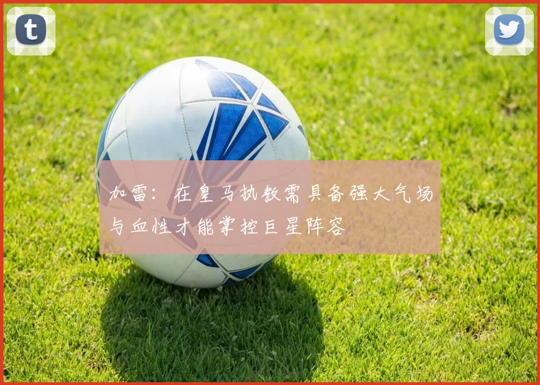 加雷：在皇马执教需具备强大气场与血性才能掌控巨星阵容