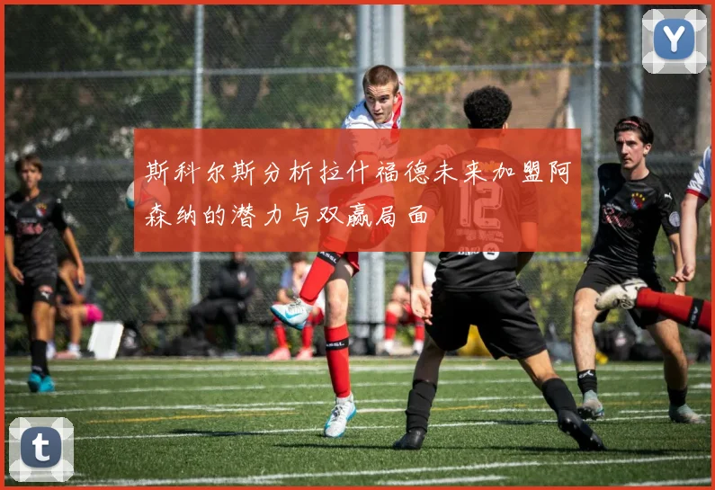 斯科尔斯分析拉什福德未来加盟阿森纳的潜力与双赢局面
