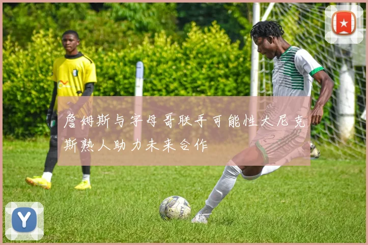詹姆斯与字母哥联手可能性大尼克斯熟人助力未来合作