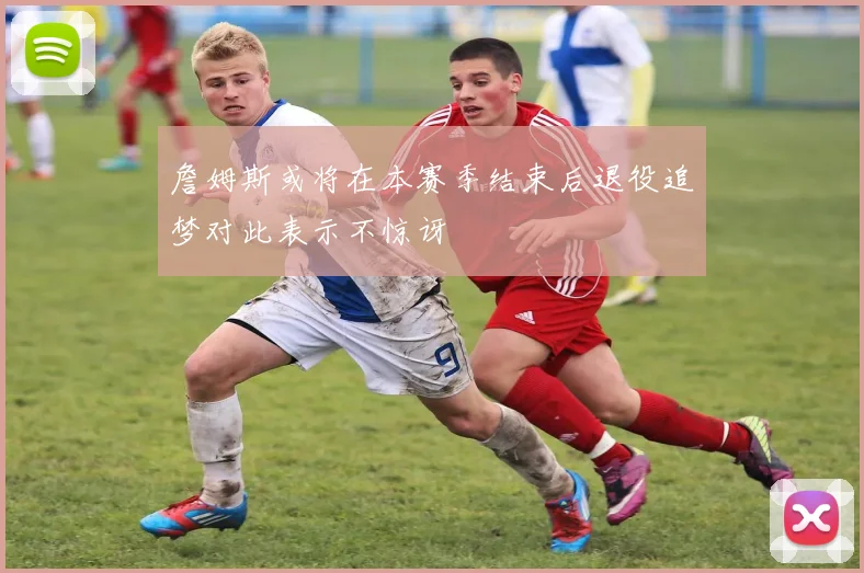 詹姆斯或将在本赛季结束后退役追梦对此表示不惊讶