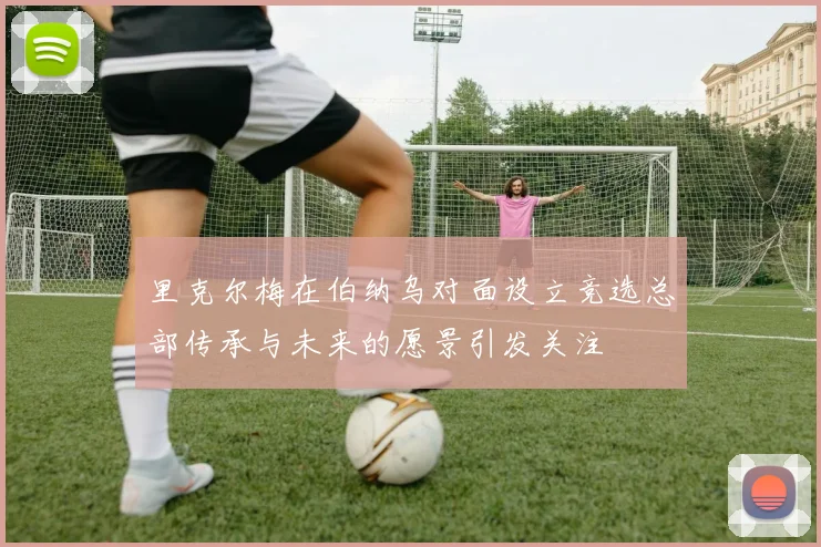 里克尔梅在伯纳乌对面设立竞选总部传承与未来的愿景引发关注