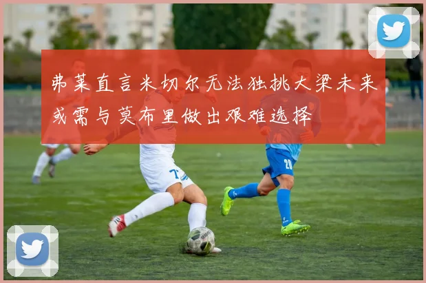 弗莱直言米切尔无法独挑大梁未来或需与莫布里做出艰难选择