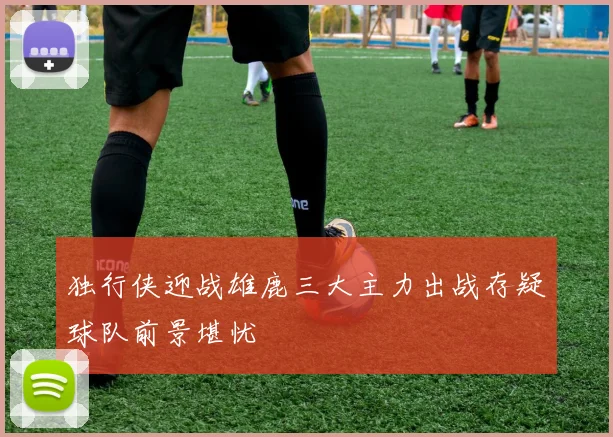 独行侠迎战雄鹿三大主力出战存疑球队前景堪忧