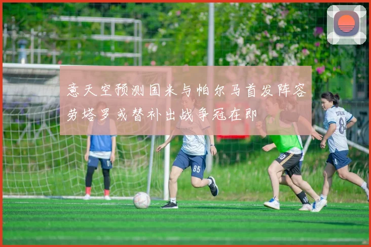 意天空预测国米与帕尔马首发阵容劳塔罗或替补出战争冠在即