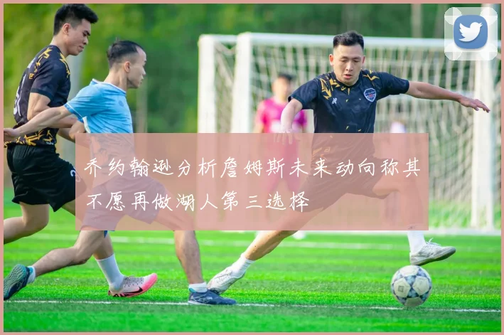 乔约翰逊分析詹姆斯未来动向称其不愿再做湖人第三选择