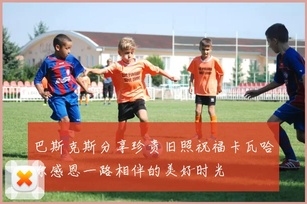 巴斯克斯分享珍贵旧照祝福卡瓦哈尔感恩一路相伴的美好时光