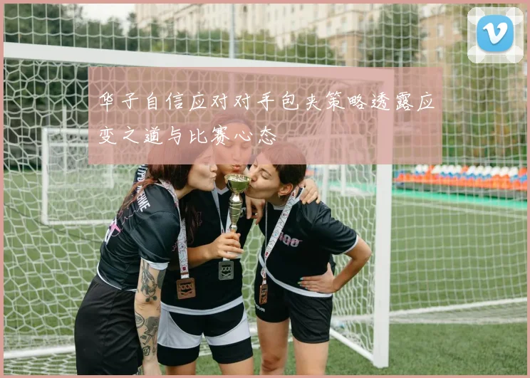 华子自信应对对手包夹策略透露应变之道与比赛心态