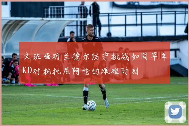 文班面对兰德尔防守挑战如同早年KD对抗托尼阿伦的艰难时刻