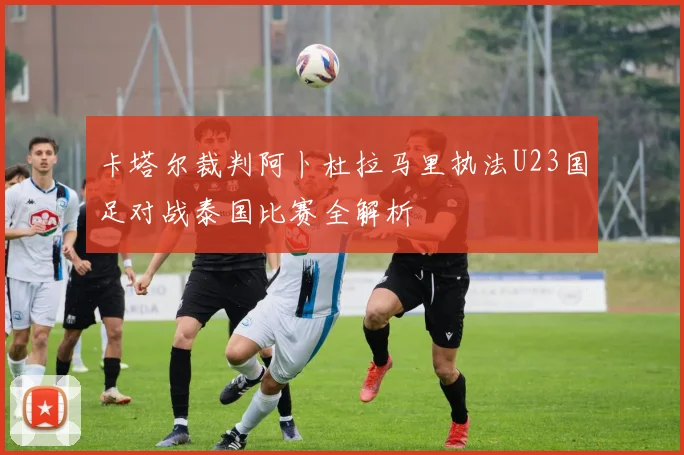 卡塔尔裁判阿卜杜拉马里执法U23国足对战泰国比赛全解析