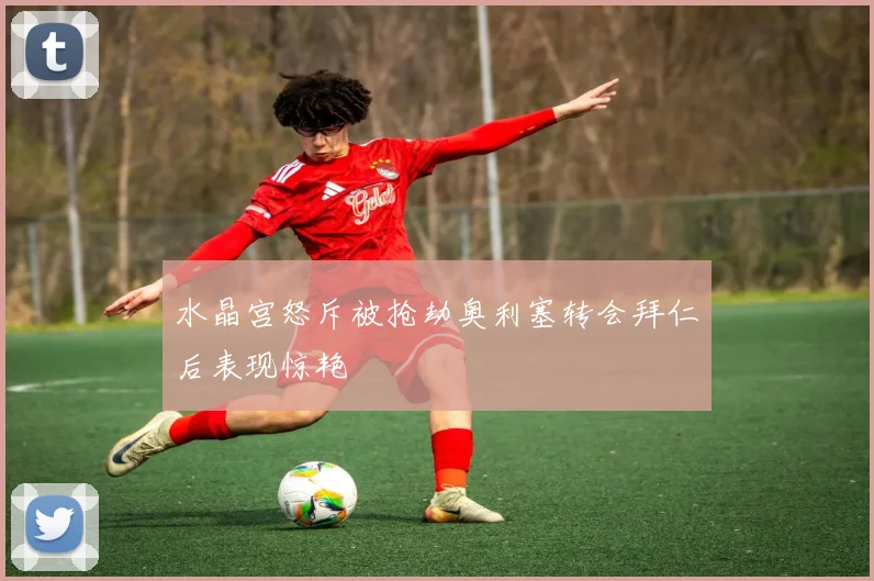 水晶宫怒斥被抢劫奥利塞转会拜仁后表现惊艳