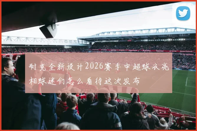 耐克全新设计2026赛季中超球衣亮相球迷们怎么看待这次发布
