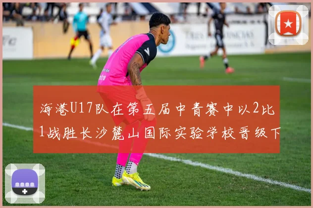 海港U17队在第五届中青赛中以2比1战胜长沙麓山国际实验学校晋级下一轮