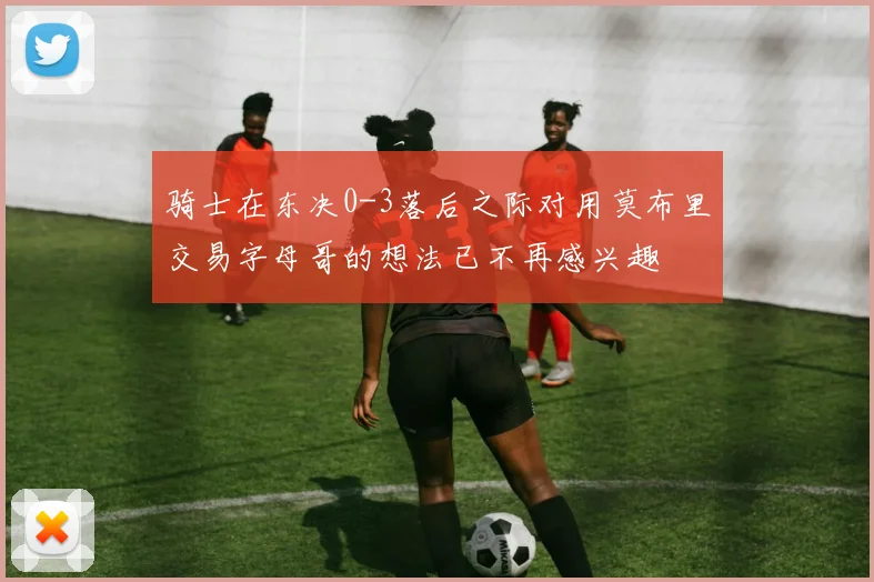 骑士在东决0-3落后之际对用莫布里交易字母哥的想法已不再感兴趣
