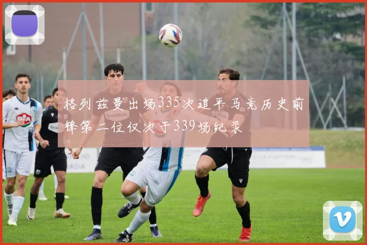 格列兹曼出场335次追平马竞历史前锋第二位仅次于339场纪录