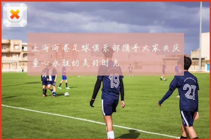 上海海港足球俱乐部携手大家共庆童心永驻的美好时光