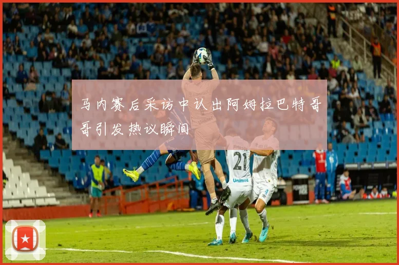 马内赛后采访中认出阿姆拉巴特哥哥引发热议瞬间