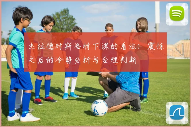 杰拉德对斯洛特下课的看法：震惊之后的冷静分析与合理判断