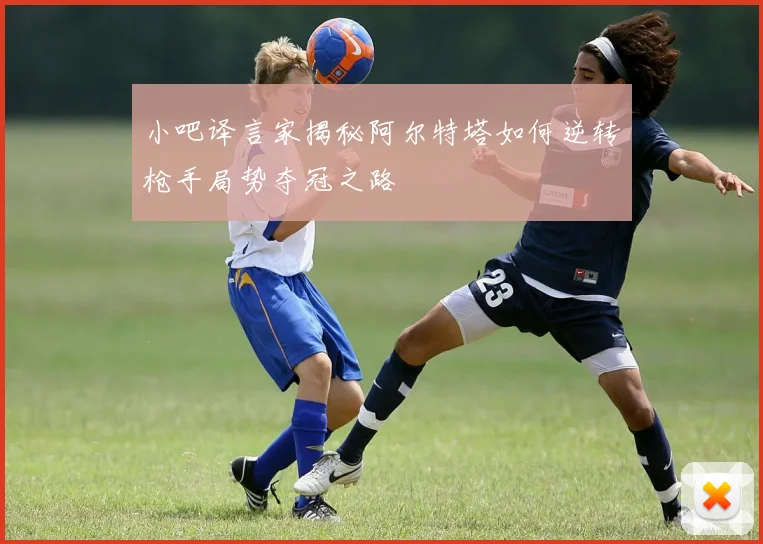 小吧译言家揭秘阿尔特塔如何逆转枪手局势夺冠之路