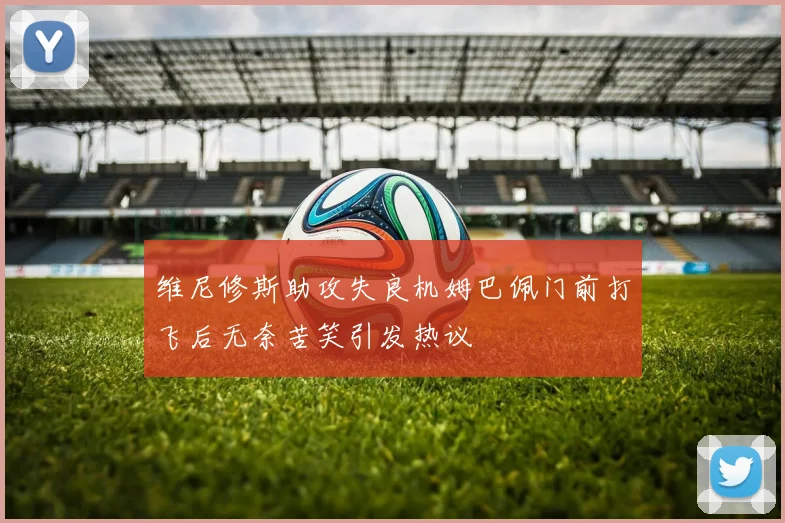维尼修斯助攻失良机姆巴佩门前打飞后无奈苦笑引发热议