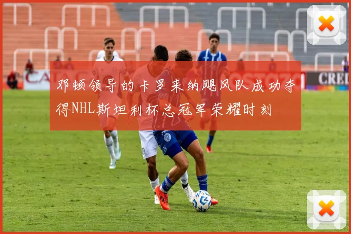 邓顿领导的卡罗来纳飓风队成功夺得NHL斯坦利杯总冠军荣耀时刻