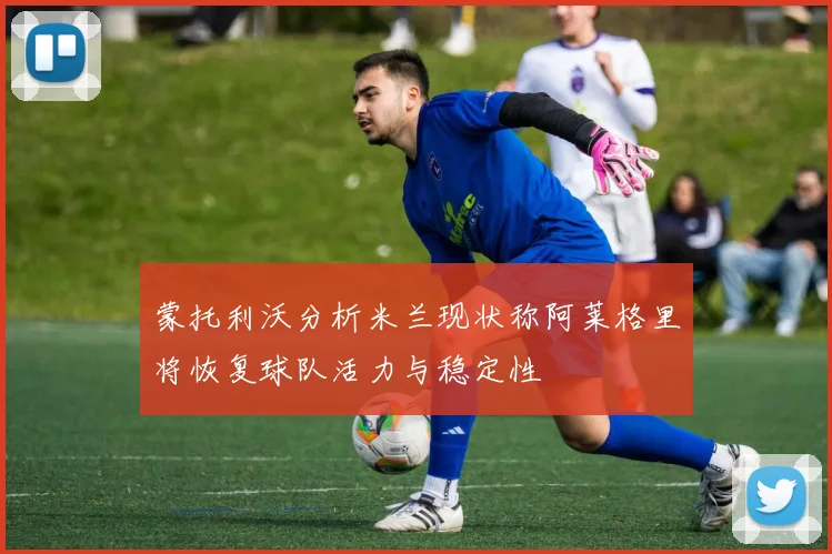 蒙托利沃分析米兰现状称阿莱格里将恢复球队活力与稳定性