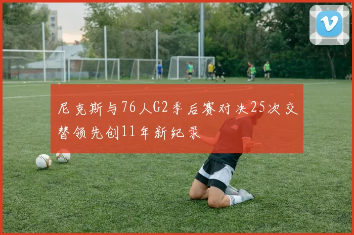 尼克斯与76人G2季后赛对决25次交替领先创11年新纪录