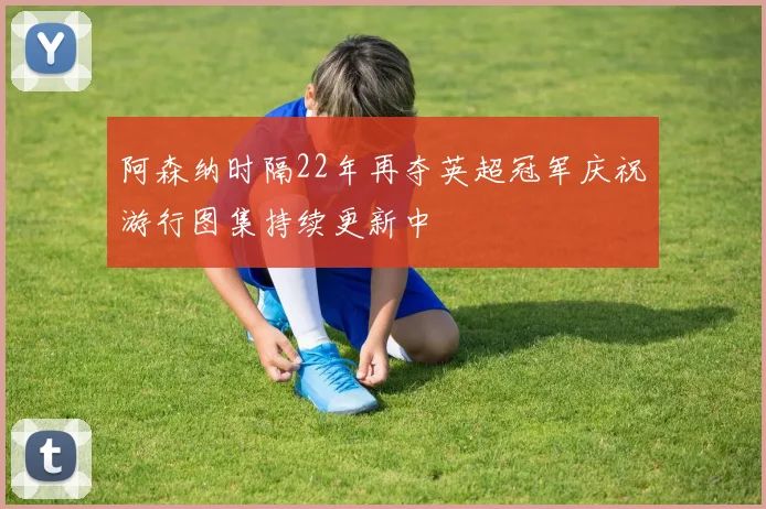 阿森纳时隔22年再夺英超冠军庆祝游行图集持续更新中